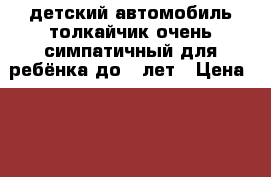 детский автомобиль толкайчик очень симпатичный для ребёнка до 5 лет › Цена ­ 500 - Крым, Евпатория Дети и материнство » Детский транспорт   . Крым,Евпатория